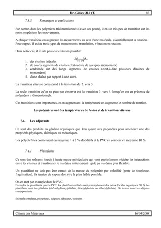 Dr. Gilles OLIVE 83
Chimie des Matériaux 16/04/2008
7.3.3. Remarques et explications
Par contre, dans les polymères tridimensionnels (avec des ponts), il existe très peu de transition car les
ponts empêchent les mouvements.
A chaque transition, on augmente les mouvements au sein d'une molécule, essentiellement la rotation.
Pour rappel, il existe trois types de mouvements: translation, vibration et rotation.
Dans notre cas, il existe plusieurs rotation possible:
1. des chaînes latérales
2. de courts segments de chaîne (c'est-à-dire de quelques monomères)
3. cordonnée sur des longs segments de chaînes (c'est-à-dire plusieurs dizaines de
monomères)
4. d'une chaîne par rapport à une autre.
La transition vitreuse correspond à la transition de 2. vers 3.
La seule transition qu'on ne peut pas observer est la transition 3. vers 4. lorsqu'on est en présence de
polymères tridimensionnels.
Ces transitions sont importantes, et en augmentant la température on augmente le nombre de rotation.
Les polymères ont des températures de fusion et de transition vitreuse.
7.4. Les adjuvants
Ce sont des produits en général organiques que l'on ajoute aux polymères pour améliorer une des
propriétés physiques, chimiques ou mécaniques.
Les polyoléfines contiennent en moyenne 1 à 2 % d'additifs et le PVC en contient en moyenne 10 %.
7.4.1. Plastifiants
Ce sont des solvants lourds à haute masse moléculaire qui vont partiellement réduire les interactions
entre les chaînes et transformer le matériau initialement rigide en matériau plus flexible.
Un plastifiant ne doit pas être extrait de la masse du polymère par volatilité (perte de souplesse,
fragilisation). Sa tension de vapeur doit être la plus faible possible.
On en met par exemple dans le PVC.
Exemples de plastifiants pour le PVC: les plastifiants utilisés sont principalement des esters d'acides organiques. 90 % des
plastifiants sont des phtalates (di-2-éthyl-hexylphtalate, dioctylphtalate ou dibutylphtalate). On trouve aussi les adipates
correspondants.
Exemple: phtalates, phosphates, adipates, sébacates, stéarates
 