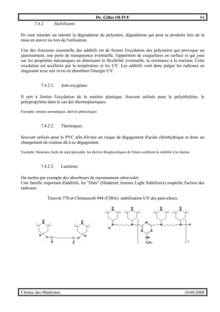 Dr. Gilles OLIVE 84
Chimie des Matériaux 16/04/2008
7.4.2. Stabilisants
Ils vont retarder ou ralentir la dégradation du polymère, dégradation qui peut se produire lors de la
mise en œuvre ou lors de l'utilisation.
Une des fonctions essentielle des additifs est de freiner l'oxydation des polymères qui provoque un
jaunissement, une perte de transparence éventuelle, l'apparition de craquelures en surface et qui joue
sur les propriétés mécaniques en diminuant la flexibilité éventuelle, la résistance à la traction. Cette
oxydation est accélérée par la température et les UV. Les additifs vont donc piéger les radicaux en
réagissant avec eux et/ou en absorbant l'énergie UV.
7.4.2.1. Anti-oxygènes
Il sert à limiter l'oxydation de la matière plastique. Souvent utilisés pour le polyéthylène, le
polypropylène dans le cas des thermoplastiques.
Exemple: amines aromatiques, dérivés phénoliques
7.4.2.2. Thermiques
Souvent utilisés pour le PVC afin d'éviter un risque de dégagement d'acide chlorhydrique et donc un
changement de couleur dû à ce dégagement.
Exemple: Stéarates, huile de soja époxydée, les dérivés thioglycoliques de l'étain confèrent la stabilité à la chaleur
7.4.2.3. Lumières
On mettra par exemple des absorbeurs de rayonnement ultraviolet.
Une famille important d'additifs, les "Hals" (Hindered Amines Light Stabilizers) empêche l'action des
radicaux:
Tinuvin 770 et Chimassorb 944 (CIBA): stabilisation UV des pare-chocs.
 