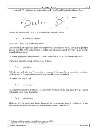Dr. Gilles OLIVE 85
Chimie des Matériaux 16/04/2008
Irganox L135 (stabilisant des polyuréthanes) et Irgafos 38 (stabilisation du polypropylène).
Exemple: Sels de plomb, de Ba, Ca, Sn, et les mercapto-étains la stabilité à la lumière
7.4.3. Colorants et Pigmentscc
Ils servent à colorer et ils doivent être stables.
Les colorants étant organiques, donc solubles feront une coloration en masse, alors que les pigments
qui sont insolubles feront une coloration en surface ou bien dispersé dans le polymère (ce qui revient à
une coloration en masse).
En général les pigments sont plus stables et on les utilise dans le cas des très hautes températures.
Exemple de pigments: noir de carbone, oxyde de titane.
7.4.4. Anti-chocs
Polymère ou copolymère que l'on met dans le polymère de base pour former une matière plastique à
plusieurs phases. Cela permet notamment d'augmenter la résistance aux chocs.
On en met aussi dans le PVC.
7.4.5. Antistatiques
Ils limitent l'accumulation de charges à la surface d'un polymère car il y a des poussières qui viennent
se fixer et il y a un risque d'étincelles.
7.4.6. Ignifugeants
Molécules que l'on ajoute pour limiter l'amorçage ou la propagation dans la combustion. Se sont
généralement des molécules organiques avec beaucoup d'atomes de brome.22-24
cc
Colorant: produits organiques essentiellement, en principe soluble.
Pigments: composés minéraux, insoluble (en suspension).
 