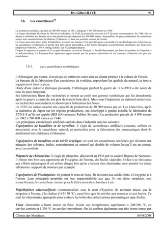 Dr. Gilles OLIVE 96
Chimie des Matériaux 16/04/2008
7.8. Les caoutchoucs27
La production mondiale, qui était de 200 000 tonnes en 1915, atteignait 1 500 000 tonnes en 1940.
La France développa la culture de l'hévéa en Indochine. En 1930, la production couvrait le l/5e
de notre consommation. En 1940, elle est
arrivée à satisfaire nos besoins avec une production qui dépassait les 100 000 tonnes. Aujourd'hui, les pays producteurs de caoutchouc
naturel sont essentiellement: la Malaisie, l'Indonésie et, dans une moindre mesure, la Guinée.
La France parvenait ainsi, grâce à l'Indochine, à couvrir ses besoins. C'est peut-être pour cela qu'elle n'a pas développé des recherches sur
les caoutchoucs synthétiques et qu'elle doit faire appel, aujourd'hui, à des firmes étrangères essentiellement implantées aux États-Unis
(Dupont de Nemours, Dow-Corning, Schell.) et à l'Allemagne (Bayer).
On peut le regretter car comme on l'a vu précédemment, ce sont les Français, la famille Bouchardat, qui firent la synthèse de l'isoprène et
sa polymérisation. Le Royaume-Uni, également approvisionné par les propres plantations de ses colonies, s'intéressa très peu aux
caoutchoucs.
7.8.1. Les caoutchoucs synthétiques
L'Allemagne, par contre, n'avait pas de territoires outre-mer au climat propice à la culture de l'hévéa.
Le berceau de la fabrication d'un caoutchouc de synthèse, approchant les qualités du naturel, se trouva
logiquement dans ce pays.
Dotée d'une industrie chimique puissante, l'Allemagne perdant la guerre de 1914-1918 a été isolée de
tous les pays tropicaux.
Ses laboratoires firent des recherches et mirent au point une gomme synthétique qui fut abandonnée
après la guerre à cause de son prix de revient trop élevé. Mais sous l'impulsion du national-socialisme,
les recherches continuèrent et aboutirent à l'obtention des bunas.
En 1939, les usines avaient une capacité de production de 50 000 tonnes par an. Les Etats-Unis, après
la mainmise du Japon sur les régions productrices, ont développé à grande échelle, la fabrication du
BUNA-S qu'ils ont appelé GRS (Government Rubber Styrene). La production passait de 4 000 tonnes
en 1942 à 700 000 tonnes en 1944.
Les principaux caoutchoucs artificiels utilisés dans l'industrie sont les suivants:
Copolymères de butadiène et de styrolène: il s'agit de caoutchoucs artificiels courants, utilisés en
association avec le caoutchouc naturel, en particulier pour la fabrication des pneumatiques dont ils
améliorent leur résistance à l'abrasion.
Copolymères de butadiène et de nitrile acrylique: ce sont des caoutchoucs artificiels qui résistent aux
attaques des solvants, huiles, contrairement au naturel qui double de volume lorsqu'il est en contact
avec ces produits.
Polymère de chloroprène: il s'agit du néoprène, découvert en 1936 par la société Dupont de Nemours.
Il résiste très bien aux agressions de l'oxygène, de l'ozone, des huiles végétales. Grâce à sa résistance
aux efforts mécaniques il est utilisé chaque fois qu'on a besoin d'un élastomère pour amortir les chocs
vibratoires: supports de moteurs par exemple.
Copolymères de l'isobutylène: ils portent le nom de butyl. Ils résistent aux acides forts, à l'oxygène et à
l'ozone. Leur principale propriété est leur imperméabilité aux gaz. Ils ont donc remplacé, tout
naturellement, le caoutchouc naturel pour la fabrication des chambres à air.
Polyéthylènes chlorosulfurés: commercialisés sous le nom d'hypalon, ils résistent mieux que le
néoprène à l'ozone, à la chaleur (145/150 °C), aussi bien que les nitriles aux essences et aux huiles. Ce
sont les élastomères appropriés pour enduire les toiles des embarcations pneumatiques type Zodiac.
Viton: élastomère à haute teneur en fluor, résiste aux températures supérieures à 240/260 °C, en
service continu et à 330 °C en service intermittent. On lui attribue également une très bonne tenue aux
 