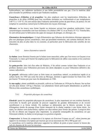 Dr. Gilles OLIVE 97
Chimie des Matériaux 16/04/2008
hydrocarbures, aux radiations nucléaires et une faible perméabilité aux gaz. C'est le matériau idéal
pour résoudre les problèmes soulevés par l'industrie moderne.
Caoutchoucs d'éthylène et de propylène: les plus employés sont les terpolymères d'éthylène, de
propylène et de diène (EPDM) pour leur excellente résistance au vieillissement et aux températures
(-60 °C à +110 °C). Ils sont utilisés dans l'industrie automobile (joints de pare-brises, de portes). Ils ont
remplacé le caoutchouc naturel pour la fabrication des tuyaux d'arrosage.
Silicones: on les trouve sous forme liquide ou résineuse suivant leur grandeur moléculaire. Leurs
caractéristiques essentielles sont leur résistance à la chaleur (300 °C) et au froid (-55 °C). Translucides,
ils sont utilisés pour la fabrication des jupes de masques de plongée, en chirurgie, etc.
Elastomères thermoplastiques: il s'agit d'élastomères que l'absence de réticulation chimique apparente
plus aux plastiques qu'aux caoutchoucs, mais qui possèdent néanmoins, une certaine élasticité. On les
rencontre de plus en plus dans la vie courante, en particulier pour la fabrication des semelles de nos
chaussures.
7.8.2. Autres élastomères naturels
La balata: (nom féminin) fournie par le balata (nom masculin), arbre que l'on trouve en Guyane et au
Venezuela. Le latex qu'il fournit fut employé pour la fabrication de câbles sous-marins et les courroies
de transmission.
La gutta-percha: latex tiré d'un arbre de Malaisie, il fut utilisé comme isolant dans l'industrie et en
prothèse dentaire pour l'obturation provisoire des dents dépulpées ou pour l'obturation définitive des
canaux radiculaires.
Le guayule: arbrisseau cultivé pour sa forte tenue en caoutchouc naturel, sa production rapide et sa
culture facile. En 1943 une usine fut créée au Mexique, destinée à approvisionner les Etats-Unis. Elle
put fournir 70 tonnes par jour mais fut abandonnée en 1946.
Le tau-saghyz: plante semblable au pissenlit, cultivée au Turkestan en 1934 par les Russes. Sur un bon
sol elle peut donner 120 kg à l'hectare. Les plantations furent petit-à-petit abandonnées au profit de
l'hévéa et des caoutchoucs synthétiques.
7.8.3. Propriétés physiques du caoutchouc
Elasticité: parmi les propriétés physiques du caoutchouc, la plus importante est son extrême élasticité,
c'est-à-dire la faculté qu'il possède de pouvoir supporter de grandes déformations et de revenir
sensiblement à sa forme initiale. On explique ce phénomène par la théorie suivante: le taux
d'élongation résulte du passage d'une forme ramassée de la chaîne isoprène à une forme étirée. Au
repos, les chaînes sont enchevêtrées, repliées sur elles-mêmes pour former des pelotes. Lorsqu'on étire
les fils on obtient une longueur plus importante. La propriété remarquable du caoutchouc est que
l'étirement relâché, la chaîne revint presque à sa position originale.
Compression: la forme de compression à la rupture est d'environ 9 tonnes au cm2
, valeur énorme par
rapport à la résistance à la rupture par traction qui est au maximum de 250 à 300 kg par cm2
.
Le caoutchouc est le matériau idéal pour supporter les tabliers de ponts et pour assurer la liaison des
rails de chemins de fer avec les traverses.
 