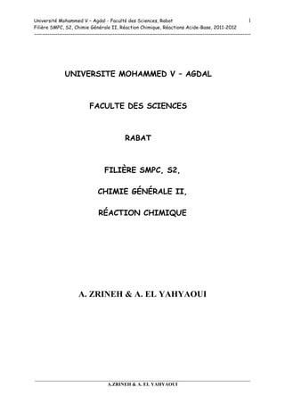 Université Mohammed V – Agdal - Faculté des Sciences, Rabat
Filière SMPC, S2, Chimie Générale II, Réaction Chimique, Réactions Acide-Base, 2011-2012
-----------------------------------------------------------------------------------------------------------------
___________________________________________________________________________
A.ZRINEH & A. EL YAHYAOUI
1
UNIVERSITE MOHAMMED V – AGDAL
FACULTE DES SCIENCES
RABAT
FILIÈRE SMPC, S2,
CHIMIE GÉNÉRALE II,
RÉACTION CHIMIQUE
A. ZRINEH & A. EL YAHYAOUI
 