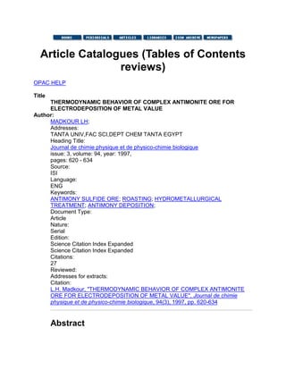 Article Catalogues (Tables of Contents
reviews)
OPAC HELP
Title
THERMODYNAMIC BEHAVIOR OF COMPLEX ANTIMONITE ORE FOR
ELECTRODEPOSITION OF METAL VALUE
Author:
MADKOUR LH;
Addresses:
TANTA UNIV,FAC SCI,DEPT CHEM TANTA EGYPT
Heading Title:
Journal de chimie physique et de physico-chimie biologique
issue: 3, volume: 94, year: 1997,
pages: 620 - 634
Source:
ISI
Language:
ENG
Keywords:
ANTIMONY SULFIDE ORE; ROASTING; HYDROMETALLURGICAL
TREATMENT; ANTIMONY DEPOSITION;
Document Type:
Article
Nature:
Serial
Edition:
Science Citation Index Expanded
Science Citation Index Expanded
Citations:
27
Reviewed:
Addresses for extracts:
Citation:
L.H. Madkour, "THERMODYNAMIC BEHAVIOR OF COMPLEX ANTIMONITE
ORE FOR ELECTRODEPOSITION OF METAL VALUE", Journal de chimie
physique et de physico-chimie biologique, 94(3), 1997, pp. 620-634
Abstract
 
