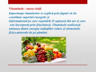 Vitaminele - sursa vieţii 
Importanţa vitaminelor se explică prin faptul că ele 
constituie suportul energetic şi 
informaţional pe care vegetalele îl captează din aer şi care 
este încorporat prin fotosinteză. Vitaminele realizează 
uniunea dintre energia radiaţiilor solare şi elementele 
fizice,minerale de pe pământ. 
 