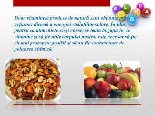 Doar vitaminele produse de natură sunt obţinute prin 
acţiunea directă a energiei radiaţiilor solare. În plus, 
pentru ca alimentele să-şi conserve toată bogăţia lor în 
vitamine şi să fie utile corpului nostru, este necesar să fie 
cît mai proaspete posibil şi să nu fie contaminate de 
poluarea chimică. 
 