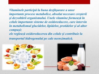 Vitaminele participă la buna desfăşurare a unor 
importante procese metabolice, absolut necesare creşterii 
şi dezvoltării organismului. Unele vitamine formează în 
celule importante sisteme de oxidoreducere, care intervin 
în metabolismul glucidelor, lipidelor, protidelor şi al altor 
compuşi; 
ele reglează oxidoreducerea din celule şi contribuie la 
transportul hidrogenului pe cale neenzimatică. 
