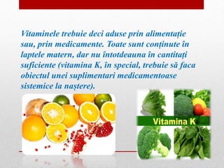 Vitaminele trebuie deci aduse prin alimentație 
sau, prin medicamente. Toate sunt conținute în 
laptele matern, dar nu întotdeauna în cantitați 
suficiente (vitamina K, în special, trebuie să faca 
obiectul unei suplimentari medicamentoase 
sistemice la naștere). 
 
