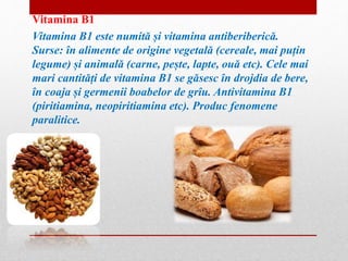 Vitamina B1 
Vitamina B1 este numită și vitamina antiberiberică. 
Surse: în alimente de origine vegetală (cereale, mai puțin 
legume) și animală (carne, pește, lapte, ouă etc). Cele mai 
mari cantități de vitamina B1 se găsesc în drojdia de bere, 
în coaja și germenii boabelor de grîu. Antivitamina B1 
(piritiamina, neopiritiamina etc). Produc fenomene 
paralitice. 
 