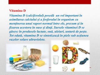 Vitamina D 
Vitamina D (calciferolul) posedă un rol important în 
asimilarea calciului și a fosforului în organism cu 
menţinerea unui raport normal între ele, precum şi în 
fixarea acestora în oase şi dinţi. Sursele vitaminei D se 
găsesc în produsele lactate, ouă, uleiuri, untură de peşte. 
Tot odată, vitamina D se sintetizează în piele sub acţiunea 
razelor solare ultraviolete. 
 