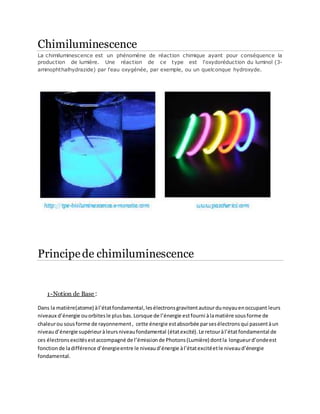 Chimiluminescence
La chimiluminescence est un phénomène de réaction chimique ayant pour conséquence la
production de lumière. Une réaction de ce type est l'oxydoréduction du luminol (3-
aminophthalhydrazide) par l'eau oxygénée, par exemple, ou un quelconque hydroxyde.
Principede chimiluminescence
1-Notion de Base :
Dans la matière(atome) àl’étatfondamental,lesélectronsgravitentautourdunoyauenoccupant leurs
niveaux d’énergie ouorbitesle plusbas. Lorsque de l’énergie estfourni àlamatière sousforme de
chaleurou sousforme de rayonnement, cette énergie estabsorbée parsesélectronsqui passentàun
niveaud’énergie supérieuràleursniveaufondamental (étatexcité). Le retouràl’étatfondamental de
ces électronsexcitésestaccompagné de l’émissionde Photons(Lumière) dontla longueurd’ondeest
fonctionde ladifférence d’énergieentre le niveaud’énergie àl’étatexcitéetle niveaud’énergie
fondamental.
 
