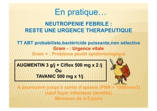NEUTROPENIE FEBRILE :
RESTE UNE URGENCE THERAPEUTIQUE
TT ABT probabiliste,bactéricide puissante,non sélective
Gram - : Urgence vitale
Gram + : Problème plutôt épidémiologique
AUGMENTIN 3 g/j + Ciflox 500 mg x 2 /j
Ou
TAVANIC 500 mg x 1/j
A poursuivre jusqu’à sortie d’aplasie (PNN > 1000/mm3)
(sauf foyer infectieux identifié)
Minimum de 4-5 jours
 