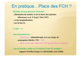 • Bénéfice de la prophylaxie démontré
- diminution du nombre et de la durée des épisodes
(Hartmann et al. N Engl J Med 1997)
- et des hospitalisations
- sur la Survie
• Coûts +++
• Recommandations :
Empirique : chimiothérapie avec un risque de
neutropénie fébrile ( NF) > 20%
Après un premier épisode de NF (prophylaxie secondaire)
• Pas de bénéfice établi sur l’évolution d’une NF installée :
rapports bénéfice/risque et coût/bénéfice non établis
 