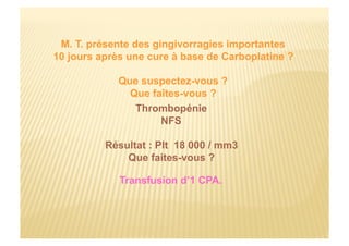 M. T. présente des gingivorragies importantes
10 jours après une cure à base de Carboplatine ?
Que suspectez-vous ?
Que faîtes-vous ?
Thrombopénie
NFS
Résultat : Plt 18 000 / mm3
Que faites-vous ?
Transfusion d’1 CPA.
 