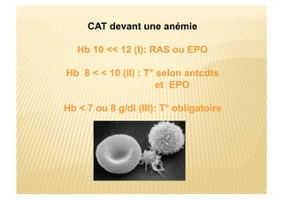 CAT devant une anémie
Hb 10 << 12 (I): RAS ou EPO
Hb 8 < < 10 (II) : T° selon antcdts
et EPO
Hb < 7 ou 8 g/dl (III): T° obligatoire
 
