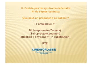 Il n’existe pas de syndrome déficitaire
Ni de signes centraux
Que peut-on proposer à ce patient ?
TT antalgique ++
Biphosphonate (Zometa)
(Sein,prostate,poumon)
(attention à l’hypoCa++  substitution)
RTE
CIMENTOPLASTIE
Diaporama Dr Anne Pasco
CHU Angers
 