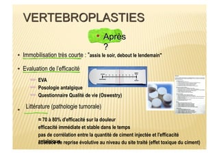 Immobilisation très courte : "assis le soir, debout le lendemain"
Evaluation de l’efficacité
EVA
Questionnaire Qualité de vie (Oswestry)
Posologie antalgique
Littérature (pathologie tumorale)
≈ 70 à 80% d'efficacité sur la douleur
efficacité immédiate et stable dans le temps
absence de reprise évolutive au niveau du site traité (effet toxique du ciment)
pas de corrélation entre la quantité de ciment injectée et l'efficacité
antalgique
 