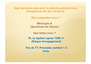 Qqs semaines plus tard, la patiente présente une
Paralysie du VII, du V et du XI.
Que suspectez-vous ?
Méningite K
(Syndrome de Garcin)
Que faites-vous ?
PL (à répéter) après TDM ++
(Risque d’engagement)
Pas de TT. Pronostic sombre < 3
mois.
 