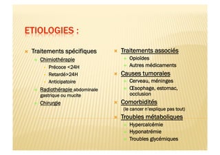   Traitements spécifiques
  Chimiothérapie
  Précoce <24H
  Retardé>24H
  Anticipatoire
  Radiothérapie abdominale
gastrique ou mucite
  Chirurgie
  Traitements associés
  Opioïdes
  Autres médicaments
  Causes tumorales
  Cerveau, méninges
  Œsophage, estomac,
occlusion
  Comorbidités
(le cancer n’explique pas tout)
  Troubles métaboliques
  Hypercalcémie
  Hyponatrémie
  Troubles glycémiques
 