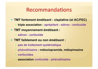 Recommanda&ons	
  
  TMT fortement émétisant : cisplatine (et AC/FEC)
  triple association : aprépitant - sétron - corticoïde
  TMT moyennement émétisant :
  sétron - corticoïde
  TMT faiblement ou non émétisant :
  pas de traitement systématique
  phénothiazine : métoclopramide, métopimazine
  corticoïdes
  association corticoïde - phénothiazine
 