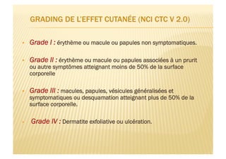   Grade I : érythème ou macule ou papules non symptomatiques.
  Grade II : érythème ou macule ou papules associées à un prurit
ou autre symptômes atteignant moins de 50% de la surface
corporelle
  Grade III : macules, papules, vésicules généralisées et
symptomatiques ou desquamation atteignant plus de 50% de la
surface corporelle.
  Grade IV : Dermatite exfoliative ou ulcération.
 