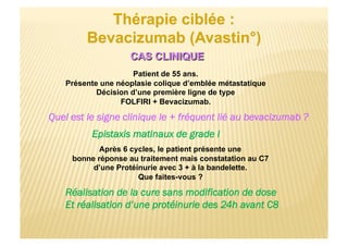 Patient de 55 ans.
Présente une néoplasie colique d’emblée métastatique
Décision d’une première ligne de type
FOLFIRI + Bevacizumab.
Quel est le signe clinique le + fréquent lié au bevacizumab ?
Epistaxis matinaux de grade I
Après 6 cycles, le patient présente une
bonne réponse au traitement mais constatation au C7
d’une Protéinurie avec 3 + à la bandelette.
Que faites-vous ?
Réalisation de la cure sans modification de dose
Et réalisation d’une protéinurie des 24h avant C8
 