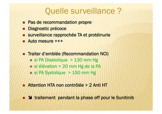   Pas de recommandation propre
  Diagnostic précoce
  surveillance rapprochée TA et protéinurie
  Auto mesure +++
  Traiter d’emblée (Recommandation NCI)
  si PA Diastolique > 130 mm Hg
  si élévation > 20 mm Hg de la PA
  si PA Systolique > 150 mm Hg
  Attention HTA non contrôlée > 2 Anti HT
   traitement pendant la phase off pour le Sunitinib
 