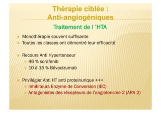   Monothérapie souvent suffisante
  Toutes les classes ont démontré leur efficacité
  Recours Anti Hypertenseur
  46 % sorafenib
  10 à 15 % Bévacizumab
  Privilégier Anti HT anti proteinurique +++
  Inhibiteurs Enzyme de Conversion (IEC)
  Antagonistes des récepteurs de l’angiotensine 2 (ARA 2)
Traitement de l ’HTA
 