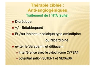 Traitement de l ’HTA (suite)
  Diurétique
  +/ - Bétabloquant
  Et /ou inhibiteur calcique type amlodipine
ou Nicardipine
  éviter le Verapamil et diltiazem
  Interférence avec le cytochrome CYP3A4
  potentialisation SUTENT et NEXAVAR
 