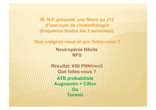 M. N.F. présente une fièvre au J12
d’une cure de chimiothérapie
(fréquence toutes les 3 semaines).
Que craignez-vous et que faites-vous ?
Neutropénie fébrile
NFS
Résultat: 650 PNN/mm3
Que faites-vous ?
ATB probabiliste
Augmentin + Ciflox
Ou
Tavanic
 