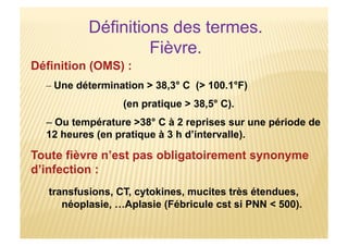Définitions des termes.
Fièvre.
Définition (OMS) :
– Une détermination > 38,3° C (> 100.1°F)
(en pratique > 38,5° C).
– Ou température >38° C à 2 reprises sur une période de
12 heures (en pratique à 3 h d’intervalle).
Toute fièvre n’est pas obligatoirement synonyme
d’infection :
transfusions, CT, cytokines, mucites très étendues,
néoplasie, …Aplasie (Fébricule cst si PNN < 500).
 