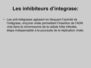 Les inhibiteurs d’integrase:
• Les anti-intégrases agissent en bloquant l’activité de
l’intégrase, enzyme virale permettant l’insertion de l’ADN
viral dans le chromosome de la cellule hôte infectée,
étape indispensable à la poursuite de la réplication virale.
 