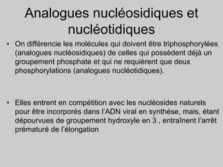 Analogues nucléosidiques et
nucléotidiques
• On différencie les molécules qui doivent être triphosphorylées
(analogues nucléosidiques) de celles qui possèdent déjà un
groupement phosphate et qui ne requièrent que deux
phosphorylations (analogues nucléotidiques).
• Elles entrent en compétition avec les nucléosides naturels
pour être incorporés dans l’ADN viral en synthèse, mais, étant
dépourvues de groupement hydroxyle en 3 , entraînent l’arrêt
prématuré de l’élongation
 