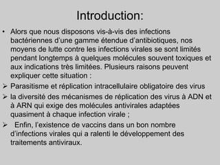 Introduction:
• Alors que nous disposons vis-à-vis des infections
bactériennes d’une gamme étendue d’antibiotiques, nos
moyens de lutte contre les infections virales se sont limités
pendant longtemps à quelques molécules souvent toxiques et
aux indications très limitées. Plusieurs raisons peuvent
expliquer cette situation :
 Parasitisme et réplication intracellulaire obligatoire des virus
 la diversité des mécanismes de réplication des virus à ADN et
à ARN qui exige des molécules antivirales adaptées
quasiment à chaque infection virale ;
 Enfin, l’existence de vaccins dans un bon nombre
d’infections virales qui a ralenti le développement des
traitements antiviraux.
 