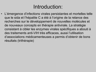 Introduction:
• L’émergence d’infections virales persistantes et mortelles telle
que le sida et l’hépatite C a été à l’origine de la relance des
recherches sur le développement de nouvelles molécules et
de nouveaux concepts en thérapie antivirale. La stratégie
consistant à cibler les enzymes virales spécifiques a abouti à
des traitements anti-VIH très efficaces, aussi l’utilisation
d’associations médicamenteuses a permis d’obtenir de bons
résultats (trithérapie)
 