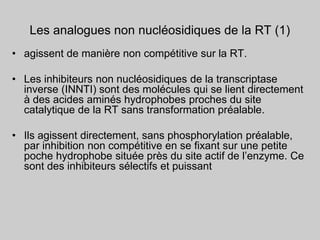Les analogues non nucléosidiques de la RT (1)
• agissent de manière non compétitive sur la RT.
• Les inhibiteurs non nucléosidiques de la transcriptase
inverse (INNTI) sont des molécules qui se lient directement
à des acides aminés hydrophobes proches du site
catalytique de la RT sans transformation préalable.
• Ils agissent directement, sans phosphorylation préalable,
par inhibition non compétitive en se fixant sur une petite
poche hydrophobe située près du site actif de l’enzyme. Ce
sont des inhibiteurs sélectifs et puissant
 