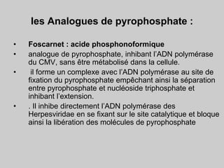les Analogues de pyrophosphate :
• Foscarnet : acide phosphonoformique
• analogue de pyrophosphate, inhibant l’ADN polymérase
du CMV, sans être métabolisé dans la cellule.
• il forme un complexe avec l’ADN polymérase au site de
fixation du pyrophosphate empêchant ainsi la séparation
entre pyrophosphate et nucléoside triphosphate et
inhibant l’extension.
• . Il inhibe directement l’ADN polymérase des
Herpesviridae en se fixant sur le site catalytique et bloque
ainsi la libération des molécules de pyrophosphate
 