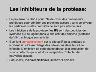 Les inhibiteurs de la protéase:
• La protéase du HIV à pour rôle de cliver des précurseurs
protéiques pour générer des protéines actives ; sans ce clivage
les particules virales produites ne sont pas infectieuses.
• Les inhibiteurs de la protéase (les IP) sont des peptides de
synthèse qui se logent dans le site actif de l’enzyme (protéase
du VIH), et bloque son activité.
• Il se lient compétitivement sur le site actif de la protéase et
inhibent ainsi l’assemblage des néovirions dans la cellule
infectée. L’inhibition de cette étape aboutit à la production de
virions défectifs qui sont alors incapables d’infecter de
nouvelles cellules.
• Saquinavir, Indinavir,Nelfinavir,Ritonavir,Lopinavir
 