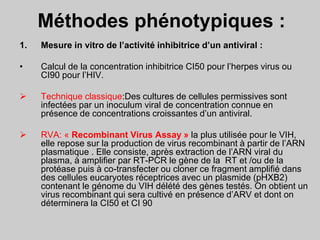 Méthodes phénotypiques :
1. Mesure in vitro de l’activité inhibitrice d’un antiviral :
• Calcul de la concentration inhibitrice CI50 pour l’herpes virus ou
CI90 pour l’HIV.
 Technique classique:Des cultures de cellules permissives sont
infectées par un inoculum viral de concentration connue en
présence de concentrations croissantes d’un antiviral.
 RVA: « Recombinant Virus Assay » la plus utilisée pour le VIH,
elle repose sur la production de virus recombinant à partir de l’ARN
plasmatique . Elle consiste, après extraction de l’ARN viral du
plasma, à amplifier par RT-PCR le gène de la RT et /ou de la
protéase puis à co-transfecter ou cloner ce fragment amplifié dans
des cellules eucaryotes réceptrices avec un plasmide (pHXB2)
contenant le génome du VIH délété des gènes testés. On obtient un
virus recombinant qui sera cultivé en présence d’ARV et dont on
déterminera la CI50 et CI 90
 