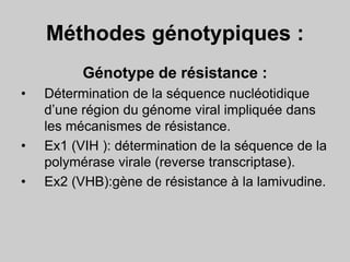 Méthodes génotypiques :
Génotype de résistance :
• Détermination de la séquence nucléotidique
d’une région du génome viral impliquée dans
les mécanismes de résistance.
• Ex1 (VIH ): détermination de la séquence de la
polymérase virale (reverse transcriptase).
• Ex2 (VHB):gène de résistance à la lamivudine.
 