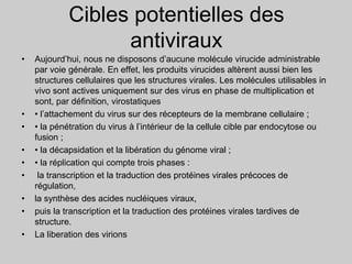 Cibles potentielles des
antiviraux
• Aujourd’hui, nous ne disposons d’aucune molécule virucide administrable
par voie générale. En effet, les produits virucides altèrent aussi bien les
structures cellulaires que les structures virales. Les molécules utilisables in
vivo sont actives uniquement sur des virus en phase de multiplication et
sont, par définition, virostatiques
• • l’attachement du virus sur des récepteurs de la membrane cellulaire ;
• • la pénétration du virus à l’intérieur de la cellule cible par endocytose ou
fusion ;
• • la décapsidation et la libération du génome viral ;
• • la réplication qui compte trois phases :
• la transcription et la traduction des protéines virales précoces de
régulation,
• la synthèse des acides nucléiques viraux,
• puis la transcription et la traduction des protéines virales tardives de
structure.
• La liberation des virions
 