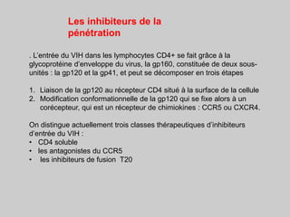 . L’entrée du VIH dans les lymphocytes CD4+ se fait grâce à la
glycoprotéine d’enveloppe du virus, la gp160, constituée de deux sous-
unités : la gp120 et la gp41, et peut se décomposer en trois étapes
1. Liaison de la gp120 au récepteur CD4 situé à la surface de la cellule
2. Modification conformationnelle de la gp120 qui se fixe alors à un
corécepteur, qui est un récepteur de chimiokines : CCR5 ou CXCR4.
On distingue actuellement trois classes thérapeutiques d’inhibiteurs
d’entrée du VIH :
• CD4 soluble
• les antagonistes du CCR5
• les inhibiteurs de fusion T20
Les inhibiteurs de la
pénétration
 