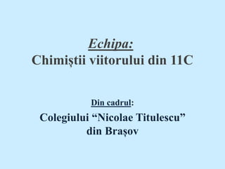 Echipa:
Chimiștii viitorului din 11C
Din cadrul:
Colegiului “Nicolae Titulescu”
din Brașov
 