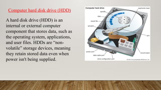 A hard disk drive (HDD) is an
internal or external computer
component that stores data, such as
the operating system, applications,
and user files. HDDs are “non-
volatile” storage devices, meaning
they retain stored data even when
power isn't being supplied.
Computer hard disk drive (HDD)
 