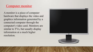 Computer monitor
A monitor is a piece of computer
hardware that displays the video and
graphics information generated by a
connected computer through the
computer's video card. Monitors are
similar to TVs, but usually display
information at a much higher
resolution.
 
