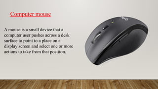 A mouse is a small device that a
computer user pushes across a desk
surface to point to a place on a
display screen and select one or more
actions to take from that position.
Computer mouse
 