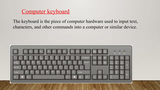 The keyboard is the piece of computer hardware used to input text,
characters, and other commands into a computer or similar device.
Computer keyboard
 