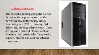 The case of a desktop computer houses
the internal components such as the
power supply, motherboard, central
processing unit (CPU), memory, disk
drives, and assorted adapter cards. Cases
are typically made of plastic, steel, or
aluminum and provide the framework to
support, protect, and cool the internal
components.
Computer case
 