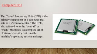 The Central Processing Unit (CPU) is the
primary component of a computer that
acts as its “control center.” The CPU,
also referred to as the “central” or
“main” processor, is a complex set of
electronic circuitry that runs the
machine's operating system and apps.
Computer CPU
 