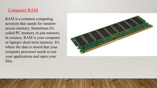 RAM is a common computing
acronym that stands for random-
access memory. Sometimes it's
called PC memory or just memory.
In essence, RAM is your computer
or laptop's short-term memory. It's
where the data is stored that your
computer processor needs to run
your applications and open your
files.
Computer RAM
 