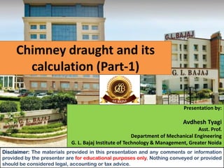 Chimney draught and its
calculation (Part-1)
Presentation by:
Avdhesh Tyagi
Asst. Prof.
Department of Mechanical Engineering
G. L. Bajaj Institute of Technology & Management, Greater Noida
Disclaimer: The materials provided in this presentation and any comments or information
provided by the presenter are for educational purposes only. Nothing conveyed or provided
should be considered legal, accounting or tax advice.
 